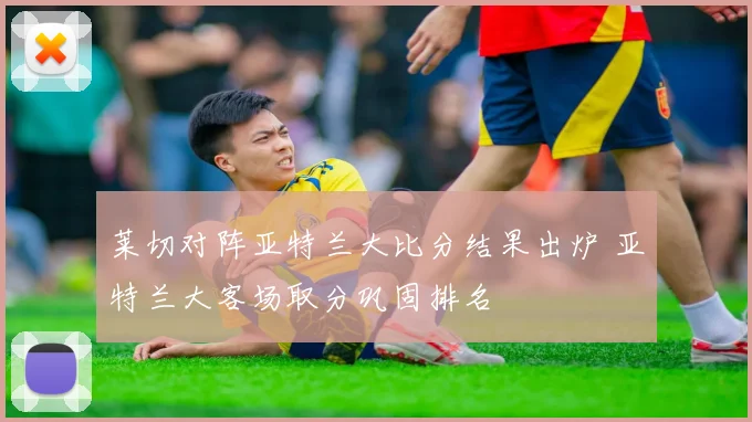 莱切对阵亚特兰大比分结果出炉 亚特兰大客场取分巩固排名