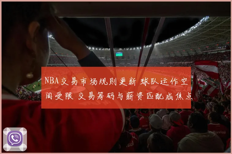 NBA交易市场规则更新 球队运作空间受限 交易筹码与薪资匹配成焦点