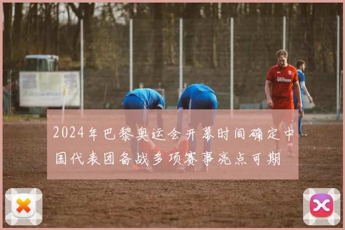 2024年巴黎奥运会开幕时间确定中国代表团备战多项赛事亮点可期
