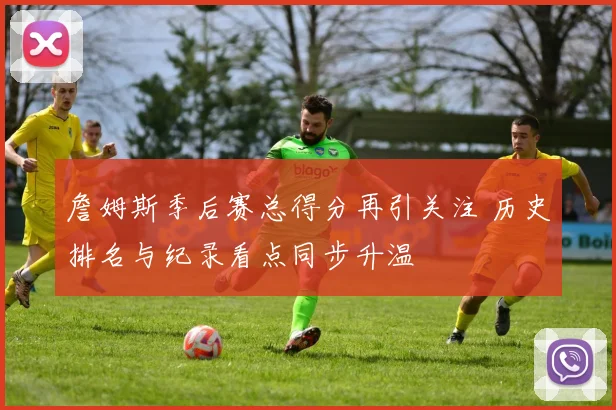 詹姆斯季后赛总得分再引关注 历史排名与纪录看点同步升温