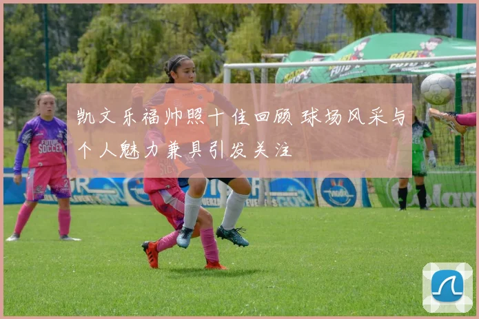 凯文乐福帅照十佳回顾 球场风采与个人魅力兼具引发关注