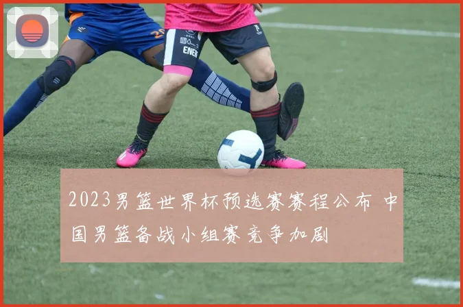 2023男篮世界杯预选赛赛程公布 中国男篮备战小组赛竞争加剧