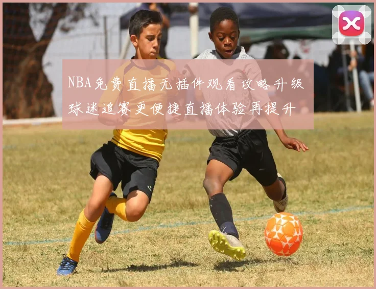 NBA免费直播无插件观看攻略升级 球迷追赛更便捷直播体验再提升