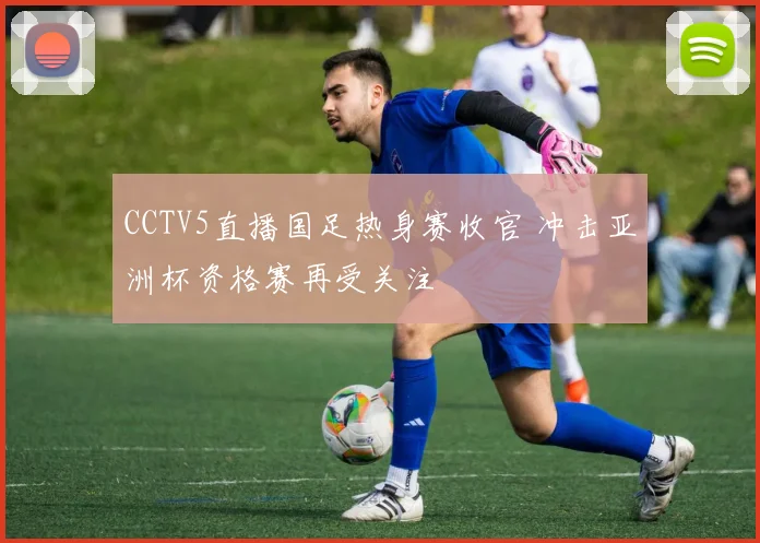 CCTV5直播国足热身赛收官 冲击亚洲杯资格赛再受关注