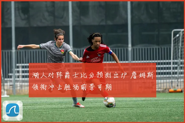 湖人对阵爵士比分预测出炉 詹姆斯领衔冲击胜场前景可期