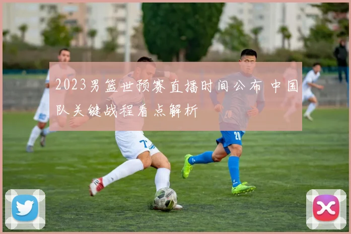 2023男篮世预赛直播时间公布 中国队关键战程看点解析