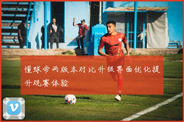 懂球帝两版本对比升级界面优化提升观赛体验