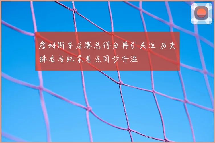 詹姆斯季后赛总得分再引关注 历史排名与纪录看点同步升温