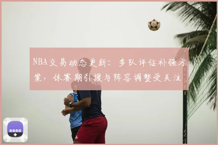 NBA交易动态更新:多队评估补强方案,休赛期引援与阵容调整受关注