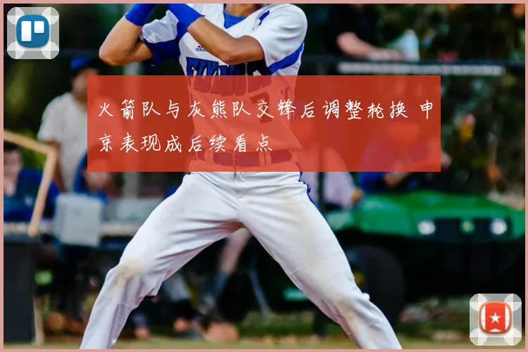 火箭队与灰熊队交锋后调整轮换 申京表现成后续看点