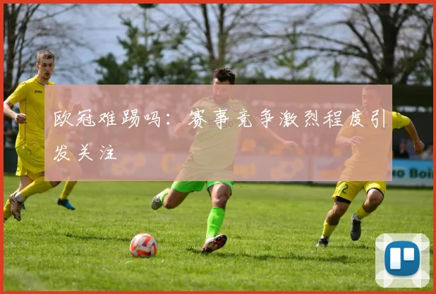 欧冠难踢吗：赛事竞争激烈程度引发关注