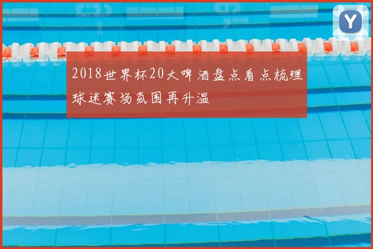 2018世界杯20大啤酒盘点看点梳理球迷赛场氛围再升温