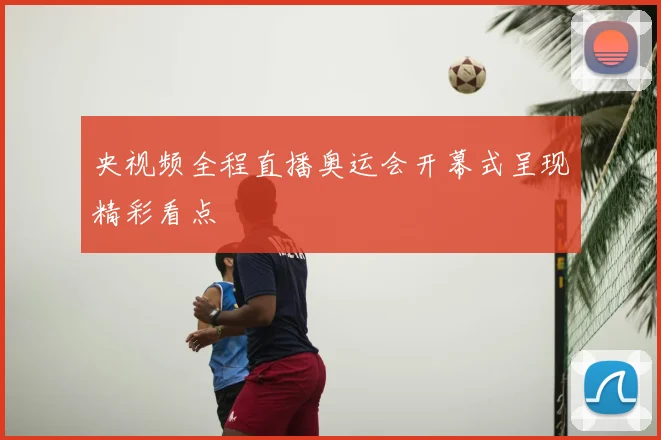 央视频全程直播奥运会开幕式呈现精彩看点