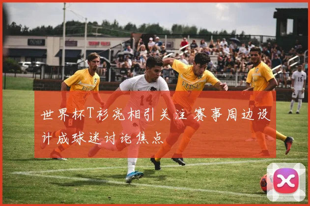 世界杯T衫亮相引关注 赛事周边设计成球迷讨论焦点